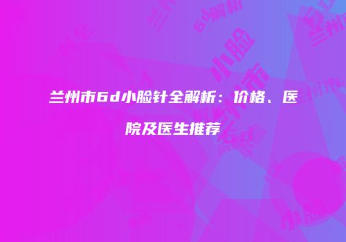 兰州市6d小脸针全解析：价格、医院及医生推荐