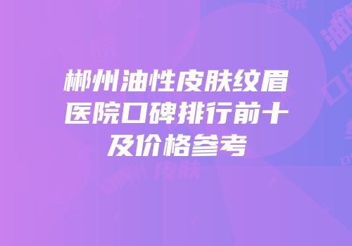 郴州油性皮肤纹眉医院口碑排行前十及价格参考