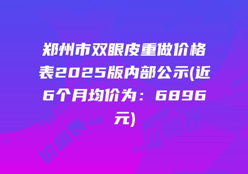 郑州市双眼皮重做价格表2025版内部公示(近6个月均价为：6896元)