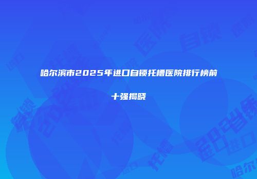 哈尔滨市2025年进口自锁托槽医院排行榜前十强揭晓