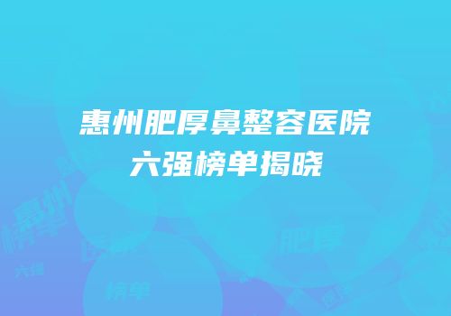 惠州肥厚鼻整容医院六强榜单揭晓