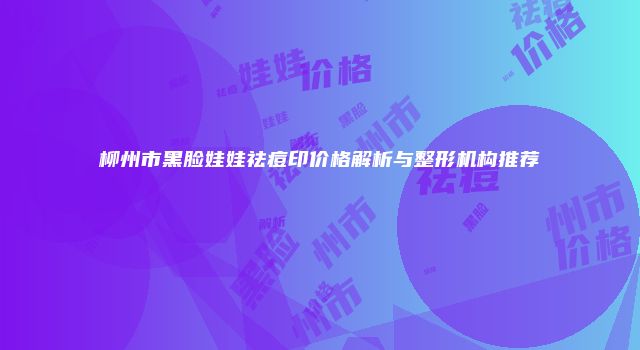 柳州市黑脸娃娃祛痘印价格解析与整形机构推荐