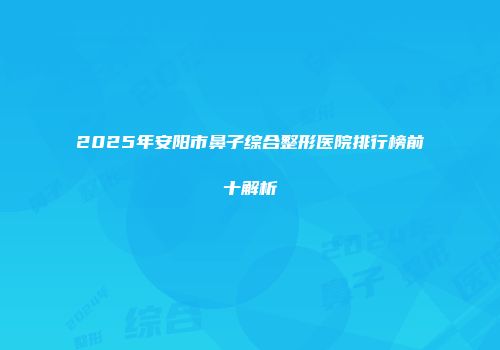 2025年安阳市鼻子综合整形医院排行榜前十解析