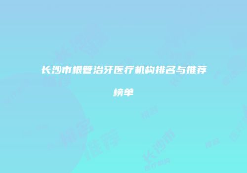 长沙市根管治牙医疗机构排名与推荐榜单