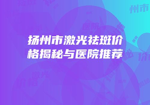扬州市激光祛斑价格揭秘与医院推荐