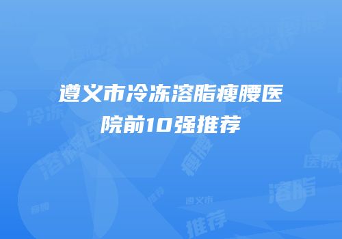 遵义市冷冻溶脂瘦腰医院前10强推荐