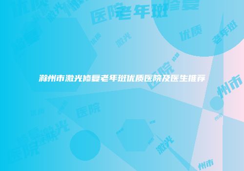 滁州市激光修复老年斑优质医院及医生推荐