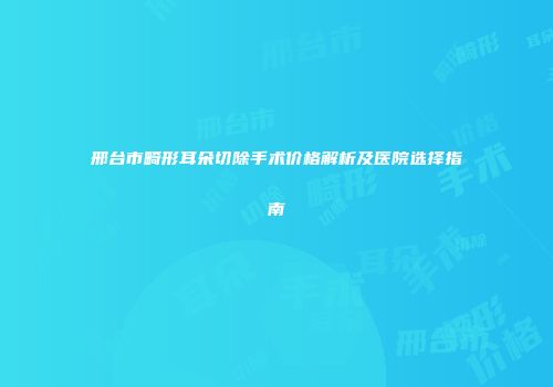 邢台市畸形耳朵切除手术价格解析及医院选择指南