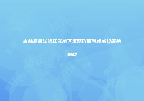 吉林悬吊法矫正乳房下垂整形医院权威排名榜揭晓