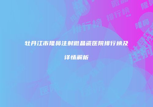 牡丹江市隆鼻注射微晶瓷医院排行榜及详情解析