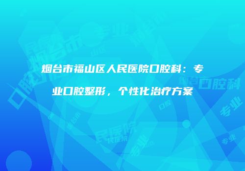 烟台市福山区人民医院口腔科：专业口腔整形，个性化治疗方案