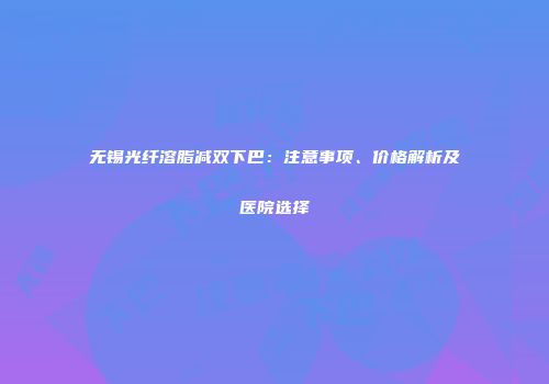 无锡光纤溶脂减双下巴：注意事项、价格解析及医院选择
