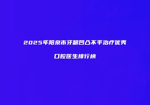 2025年阳泉市牙龈凹凸不平治疗优秀口腔医生排行榜