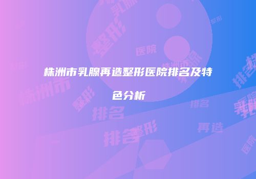 株洲市乳腺再造整形医院排名及特色分析