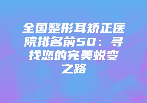 全国整形耳矫正医院排名前50：寻找您的完美蜕变之路