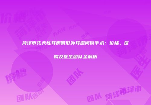 菏泽市先天性耳廓畸形外耳道闭锁手术：价格、医院及医生团队全解析
