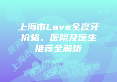 上海市Lava全瓷牙价格、医院及医生推荐全解析