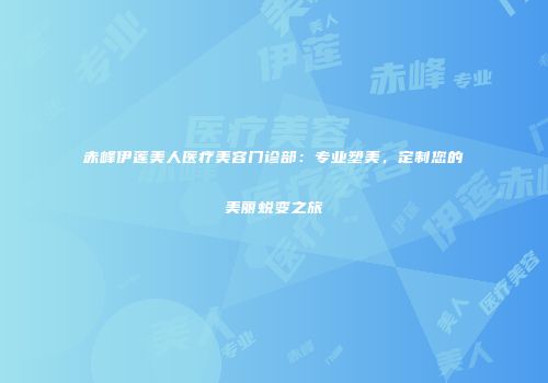 赤峰伊莲美人医疗美容门诊部：专业塑美，定制您的美丽蜕变之旅