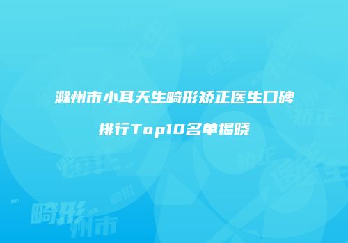 滁州市小耳天生畸形矫正医生口碑排行Top10名单揭晓