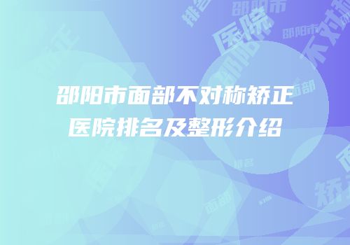 邵阳市面部不对称矫正医院排名及整形介绍