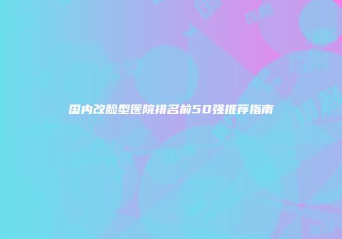 国内改脸型医院排名前50强推荐指南