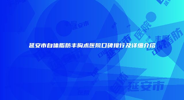 延安市自体脂肪丰胸术医院口碑排行及详细介绍