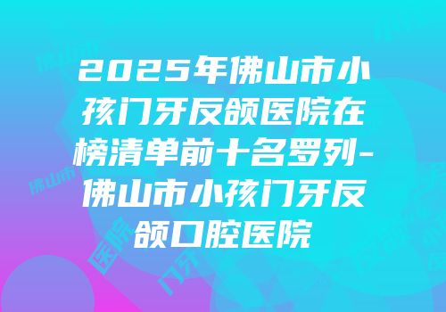 2025年佛山市小孩门牙反颌医院在榜清单前十名罗列-佛山市小孩门牙反颌口腔医院