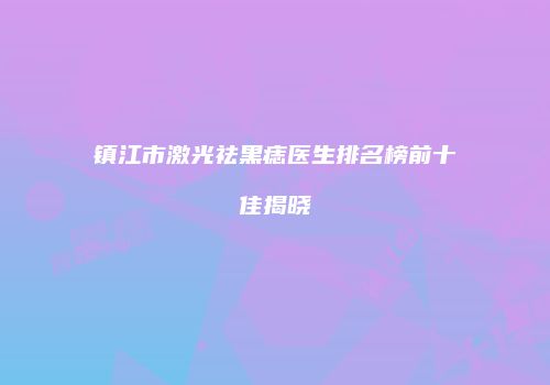 镇江市激光祛黑痣医生排名榜前十佳揭晓