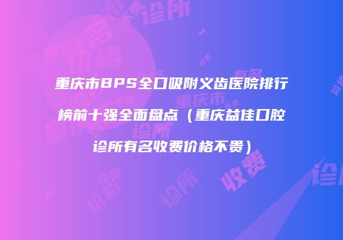 重庆市BPS全口吸附义齿医院排行榜前十强全面盘点（重庆益佳口腔诊所有名收费价格不贵）