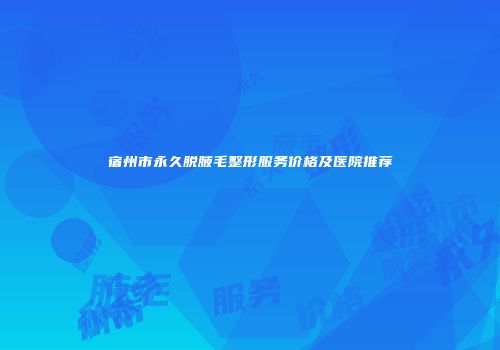 宿州市永久脱腋毛整形服务价格及医院推荐