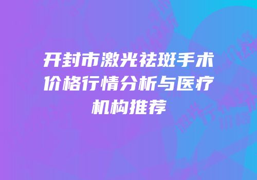 开封市激光祛斑手术价格行情分析与医疗机构推荐