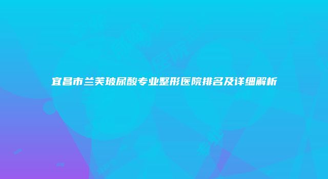 宜昌市兰芙玻尿酸专业整形医院排名及详细解析