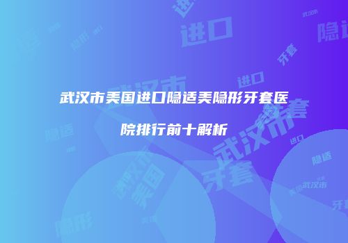 武汉市美国进口隐适美隐形牙套医院排行前十解析