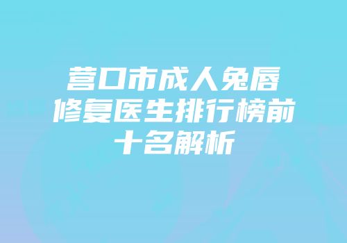 营口市成人兔唇修复医生排行榜前十名解析