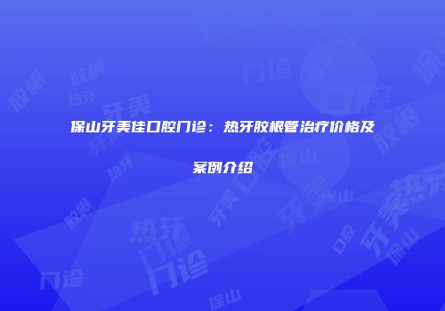 保山牙美佳口腔门诊：热牙胶根管治疗价格及案例介绍
