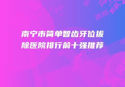 南宁市简单智齿牙位拔除医院排行前十强推荐