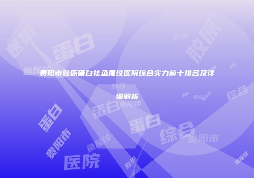 贵阳市胶原蛋白祛鱼尾纹医院综合实力前十排名及详细解析