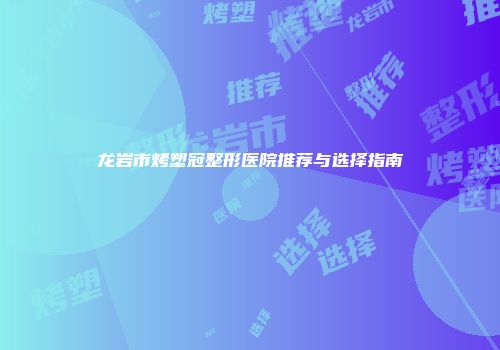 龙岩市烤塑冠整形医院推荐与选择指南