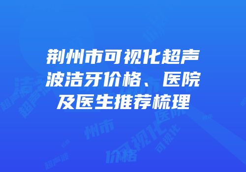 荆州市可视化超声波洁牙价格、医院及医生推荐梳理