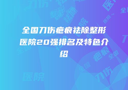 全国刀伤疤痕祛除整形医院20强排名及特色介绍