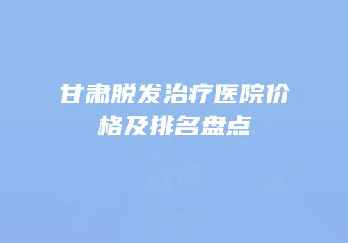 甘肃脱发治疗医院价格及排名盘点