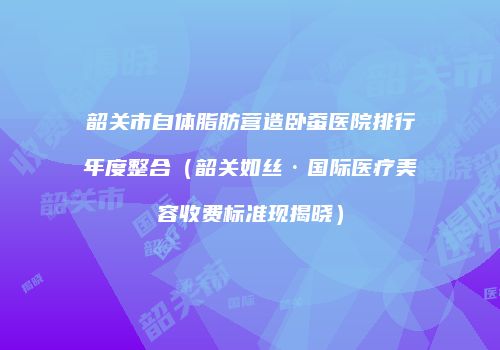 韶关市自体脂肪营造卧蚕医院排行年度整合（韶关如丝·国际医疗美容收费标准现揭晓）