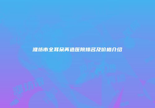 潍坊市全耳朵再造医院排名及价格介绍