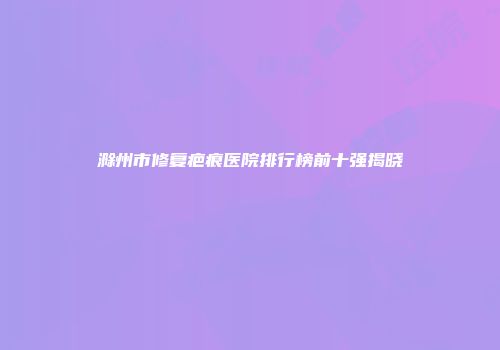 滁州市修复疤痕医院排行榜前十强揭晓
