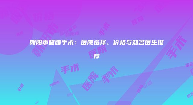 朝阳市吸脂手术：医院选择、价格与知名医生推荐