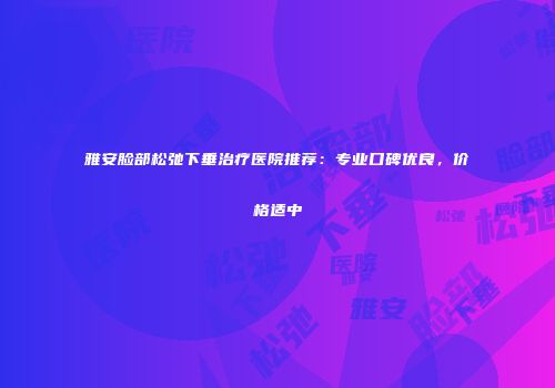 雅安脸部松弛下垂治疗医院推荐：专业口碑优良，价格适中