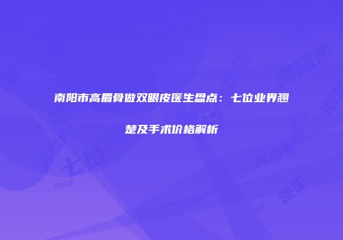 南阳市高眉骨做双眼皮医生盘点：七位业界翘楚及手术价格解析