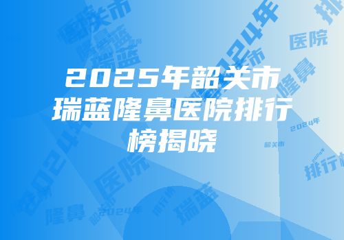 2025年韶关市瑞蓝隆鼻医院排行榜揭晓