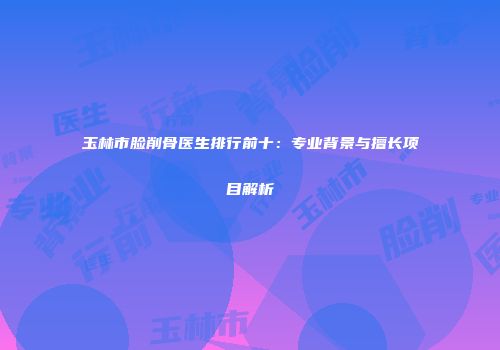 玉林市脸削骨医生排行前十：专业背景与擅长项目解析