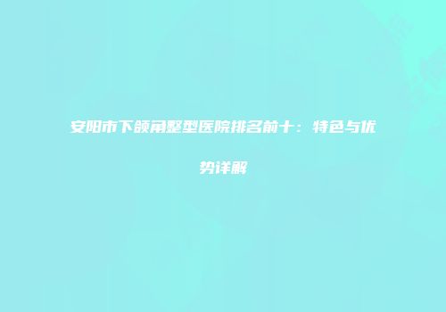 安阳市下颌角整型医院排名前十：特色与优势详解